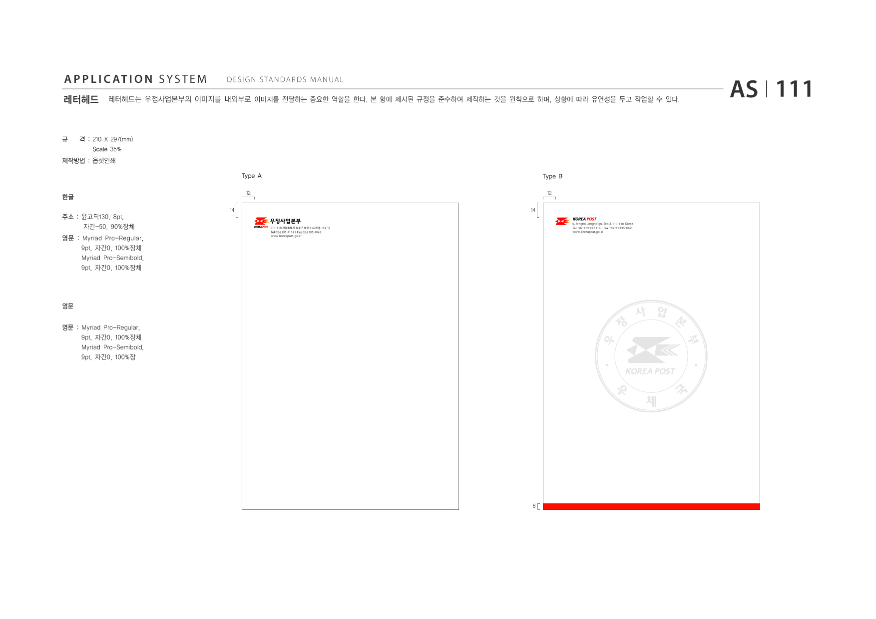 APPLICATION SYSTEM 레터헤드  DESIGN STANDARDS MANUAL  레터헤드는 우정사업본부의 이미지를 내외부로 이미지를 전달하는 중요한 역할을 한다. 본 항에 제시된 규정을 준수하여 제작하는 것을 원칙으로 하며, 상황에 따라 유연성을 두고 작업할 수 있다.  AS I 111  규  격 : 210 X 297(mm) Scale 35%  제작방법 : 옵셋인쇄 Type A 한글 주소 : 윤고딕130, 8pt, 자간-50, 90%장체 영문 : Myriad Pro-Regular, 9pt, 자간0, 100%장체 Myriad Pro-Semibold, 9pt, 자간0, 100%장체 14 110 -110 서울특별시 종로구 종로 6 (서린동 154-1) Tel 02-2195-1114 I Fax 02-2195-1043 www.koreapost .go.kr  Type B 12 14 6, Jongno, Jongno-gu, Seoul, 110 -110, Korea Tel +82-2-2195-1114 I Fax +82-2-2195-1043 www.koreapost .go.kr  12  영문 영문 : Myriad Pro-Regular, 9pt, 자간0, 100%장체 Myriad Pro-Semibold, 9pt, 자간0, 100%장  정 우  사 업 본 부  6